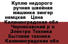 Куплю недорого -ручная швейная машинка зингер немцкая › Цена ­ 1 000 - Калининградская обл., Черняховский р-н Электро-Техника » Бытовая техника   . Калининградская обл.